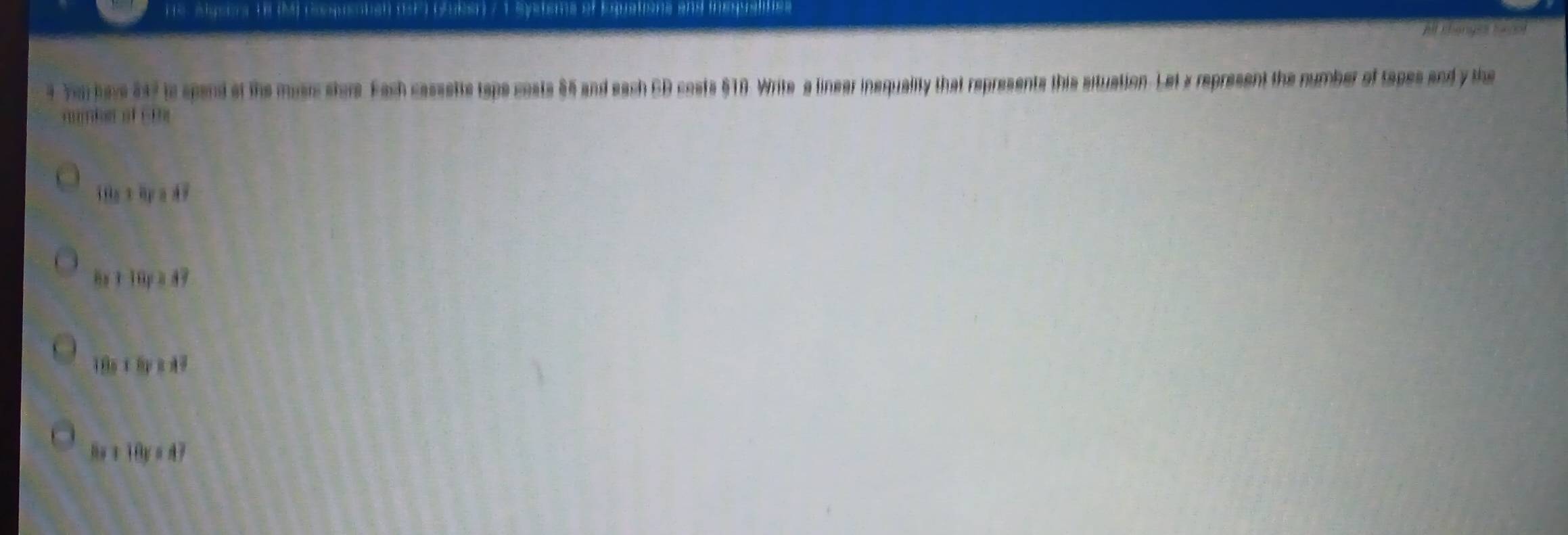 he slgeers ns 19 droqueaten (SF7 Gben 7 1 Systsms of Equations and inequalifies At canger hacol
4 you have as ? ts spend at the music store. Fach cassetts taps costs 85 and each CD costs §10. Write a linear inequality that represents this situation. Let a represent the number of tapes and y the
um s 
1 Ha x0pa47
8x+18y≥ 4

BKI 18y ádì