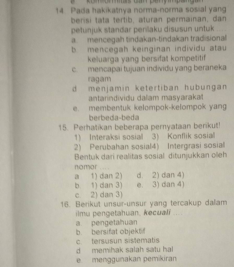 Komomas dan penympangan
14 Pada hakikatnya norma-norma sosial yang
berisi tata tertib, aturan permainan, dan
petunjuk standar perilaku disusun untuk
a. mencegah tindakan-tindakan tradisional
b mencegah keinginan individu atau
keluarga yang bersifat kompetitif
c. mencapai tujuan individu yang beraneka
ragam
d menjamin ketertiban hubungan 
antarindividu dalam masyarakat
e. membentuk kelompok-kelompok yang
berbeda-beda
15. Perhatikan beberapa pernyataan berikut!
1) Interaksi sosial 3) Konflik sosial
2) Perubahan sosial4) Intergrasi sosial
Bentuk dari realitas sosial ditunjukkan oleh
nomor ... .
a 1) dan 2) d. 2) dan 4)
b. 1) dan 3) e. 3) dan 4)
c. 2) dan 3)
16. Berikut unsur-unsur yang tercakup dalam
ilmu pengetahuan, kecuali ....
a. pengetahuan
b. bersifat objektif
c. tersusun sistematis
d memihak salah satu hal
e. menggunakan pemikiran