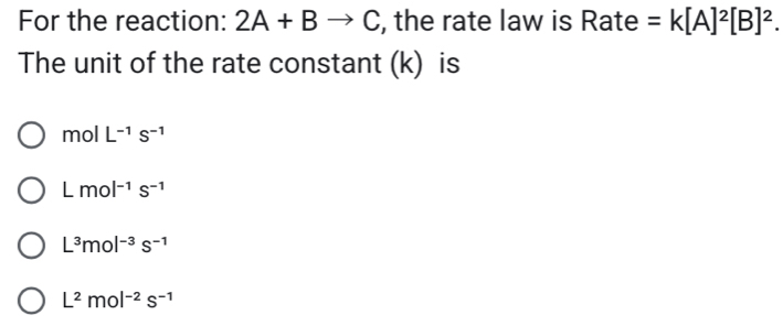 For the reaction: 2A+Bto C , the rate law is Rate =k[A]^2[B]^2. 
The unit of the rate constant (k) is
mo | L^(-1)S^(-1)
Lmol^(-1)s^(-1)
L^3mol^(-3)s^(-1)
L^2mol^(-2)s^(-1)