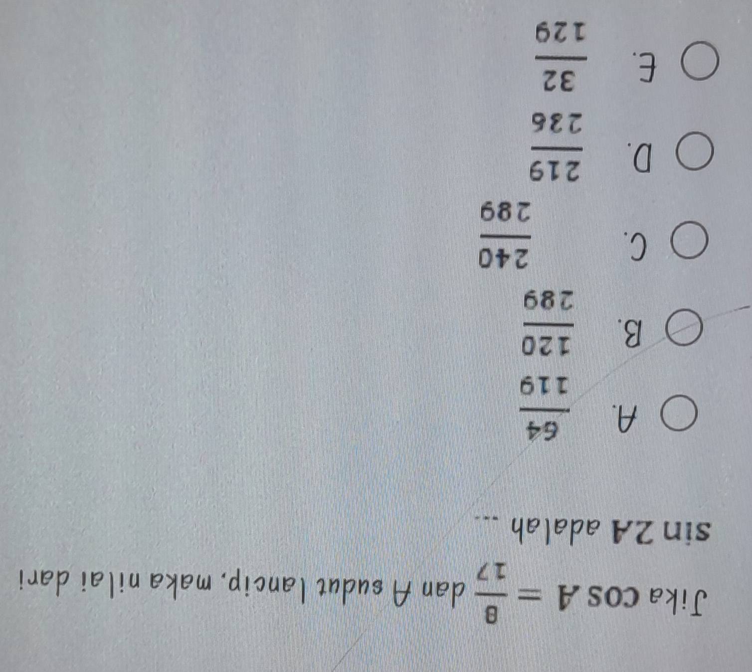 Jika cos A= 8/17  dan A sudut lancip, maka nilai dari
sin 2A adalah ...
A.  64/119 
B.  120/289 
C.
 240/289 
D.  219/236 
E.  32/129 