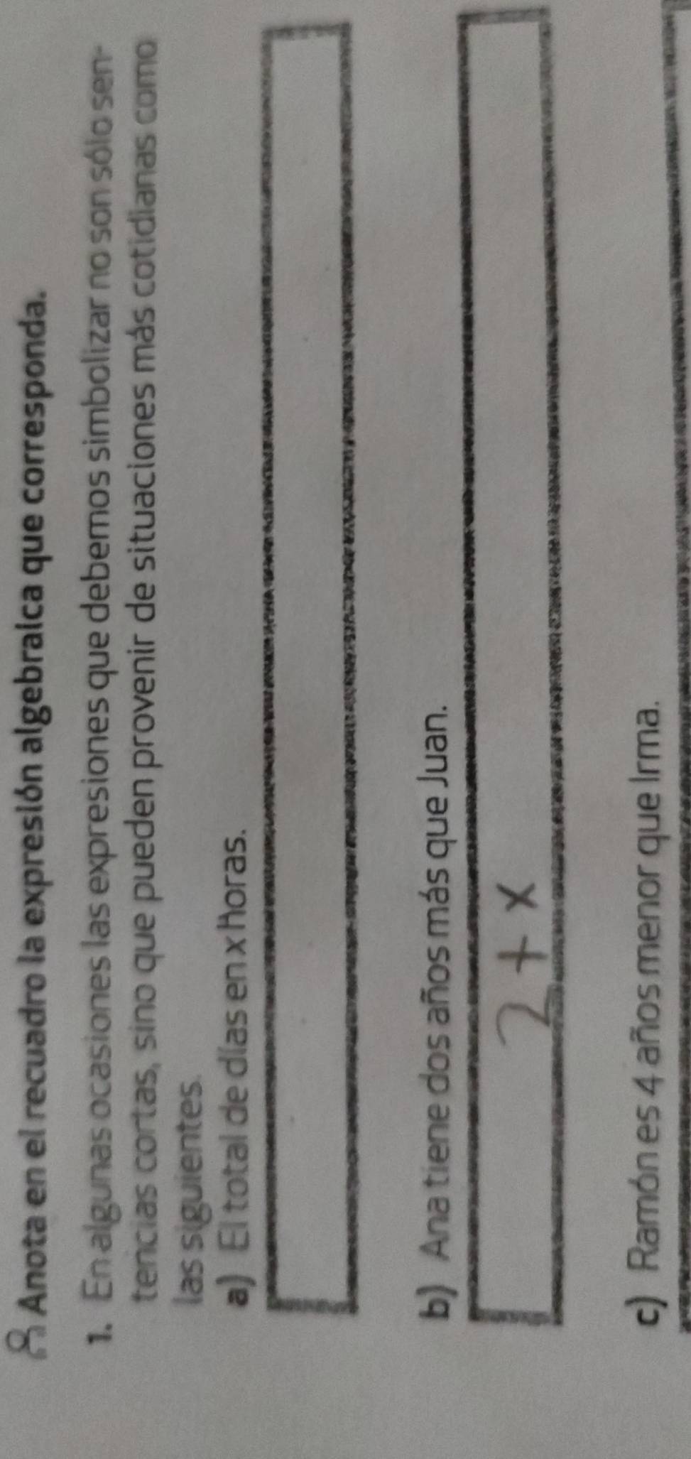 Anota en el recuadro la expresión algebraica que corresponda.
1. En algunas ocasiones las expresiones que debemos simbolizar no son sólo sen-
tencias cortas, sino que pueden provenir de situaciones más cotidianas como
las siguientes.
a) El total de días en x horas.
b) Ana tiene dos años más que Juan.
c) Ramón es 4 años menor que Irma.