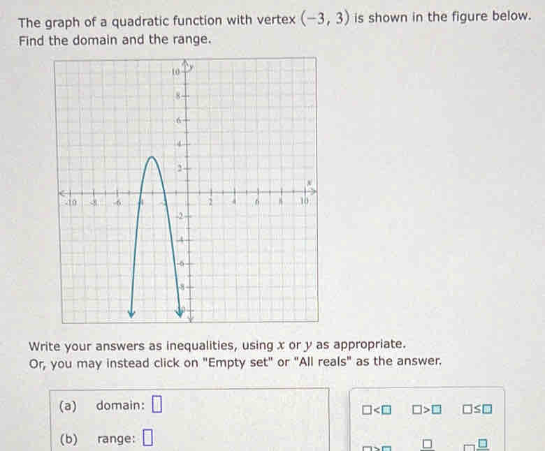 The graph of a quadratic function with vertex (-3,3) is shown in the figure below. 
Find the domain and the range. 
Write your answers as inequalities, using x or y as appropriate. 
Or, you may instead click on "Empty set" or "All reals" as the answer. 
(a) domain: □
□ □ >□ □ ≤ □
(b) range: □
_ □  _ □ 