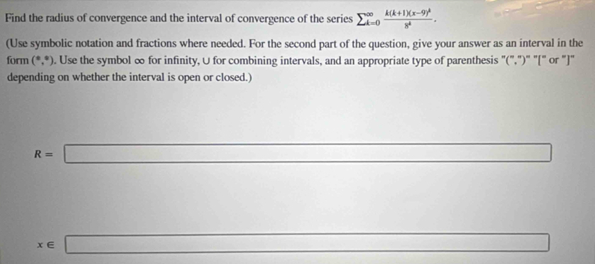 Find the radius of convergence and the interval of convergence of the series sumlimits _(k=0)^(∈fty)frac k(k+1)(x-9)^k8^k. 
(Use symbolic notation and fractions where needed. For the second part of the question, give your answer as an interval in the 
form (^ast ,^ast ). Use the symbol ∞ for infinity, ∪ for combining intervals, and an appropriate type of parenthesis "(",")" "[" or "]" 
depending on whether the interval is open or closed.)
R=□
x∈ □