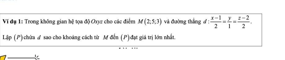 Ví dụ 1: Trong không gian hệ tọa độ Oxyz cho các điểm M(2;5;3) và đường thắng đ :  (x-1)/2 = y/1 = (z-2)/2 . 
Lập (P) chứa đ sao cho khoảng cách từ M đến (P) đạt giá trị lớn nhất.