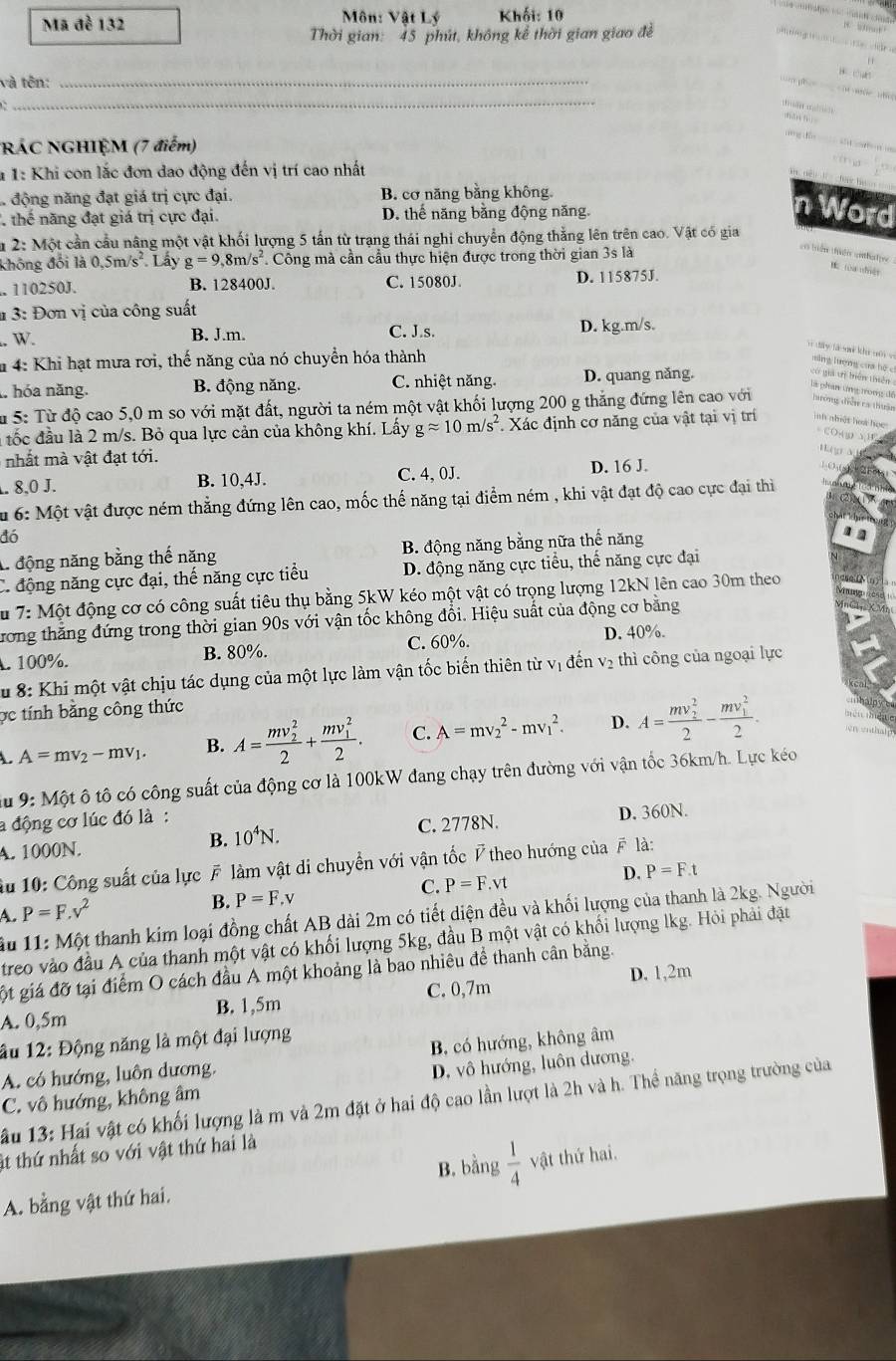 Mã đề 132 Môn: Vật Lý Khối: 10
Thời gian: 45 phút, không kế thời gian giao đề
'   ' “  
    
và tên:_
_
         
RÁC NGHIỆM (7 điểm)
tôg đồn
* 1: Khi con lắc đơn dao động đến vị trí cao nhất
động năng đạt giá trị cực đại. B. cơ năng bằng không.
thế năng đạt giá trị cực đại D. thể năng bằng động năng.
n Word
u 2: Một cần cầu nâng một vật khối lượng 5 tấn từ trạng thái nghi chuyển động thắng lên trên cao. Vật có gia
không đổi là 0,5n n/s^2 Lấy g=9 8 n/s^2 1 Công mà cần cầu thực hiện được trong thời gian 3s là
en triêm tlér cibertger. 110250J. B. 128400J. C. 15080J. D. 115875J.
# 3: Đơn vị của công suất
W.
B. J.m. C. J.s. D. kg.m/s.
n dà y là si khu séi  e năng lượng của hệ c
*m 4: Khi hạt mưa rơi, thế năng của nó chuyển hóa thành
1. hóa năng. B. động năng. C. nhiệt năng. D. quang năng.
có giả tị biển thiên
là phản ứng trong đế
Su 5: Từ độ cao 5,0 m so với mặt đất, người ta ném một vật khối lượng 200 g thắng đứng lên cao với tưưởng điễ ca thuận
tốc đầu là 2 m/s. Bỏ qua lực cản của không khí. Lấy gapprox 10m/s^2. Xác định cơ năng của vật tại vị trí inh nhiệt how học:
CO O Y15
nhấ t  vật đạt tới.
g a
B. 10,4J. C. 4,0J. D. 16 J.
1- ( (. 8,0 J.
Su 6: Một vật được ném thẳng đứng lên cao, mốc thế năng tại điểm ném , khi vật đạt độ cao cực đại thi
đó
A. động năng bằng thế năng B. động năng bằng nữa thể năng
C. động năng cực đại, thế năng cực tiểu D. động năng cực tiểu, thế năng cực đại
Ấu 7: Một động cơ có công suất tiêu thụ bằng 5kW kéo một vật có trọng lượng 12kN lên cao 30m theo
ương thắng đứng trong thời gian 90s với vận tốc không đổi. Hiệu suất của động cơ bằng
. 100%. B. 80%. C. 60%. D. 40%.
u 8: Khi một vật chịu tác dụng của một lực làm vận tốc biến thiên từ vị đến v₂ thì công của ngoại lực
ợc tính bằng công thức
mhaln
A=mv_2-mv_1. B. A=frac (mv_2)^22+frac (mv_1)^22. C. A=mv_2^(2-mv_1^2. D. A=frac (mv_2)^2)2-frac (mv_1)^22. mên mé e
nen hlp 
u 9: M ột ô tô có công suất của động cơ là 100kW đang chạy trên đường với vận tốc 36km/h. Lực kéo
a động cơ lúc đó là :
A. 1000N. C. 2778N. D. 360N.
B. 10^4N.
Ấu 10: Công suất của lực F làm vật di chuyển với vận tốc P theo hướng của # là:
C. P=F.vt
D. P=F.t
A. P=F.v^2
B. P=F.v
ầu 11:M ột thanh kim loại đồng chất AB dài 2m có tiết diện đều và khối lượng của thanh là 2kg. Người
treo vào đầu A của thanh một vật có khối lượng 5kg, đầu B một vật có khổi lượng lkg. Hỏi phải đặt
gột giá đỡ tại điểm O cách đầu A một khoảng là bao nhiêu để thanh cân bằng.
A. 0,5m B. 1,5m C. 0,7m D. 1,2m
âu 12: Động năng là một đại lượng
A. có hướng, luôn dương. B, có hướng, không âm
C. vô hướng, không âm D, vô hướng, luôn dương.
ầu 13: Hai vật có khối lượng là m và 2m đặt ở hai độ cao lần lượt là 2h và h. Thể năng trọng trường của
át thứ nhất so với vật thứ hai là
B. bằng  1/4  vật thứ hai.
A. bằng vật thứ hai.