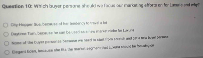 Which buyer persona should we focus our marketing efforts on for Luxuria and why?
City-Hopper Sue, because of her tendency to travel a lot
Daytime Tom, because he can be used as a new market niche for Luxuria
None of the buyer personas because we need to start from scratch and get a new buyer persona
Elegant Eden, because she fits the market segment that Luxuria should be focusing on