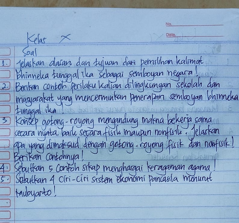 Kelas x 
_ 
Soal 
pelaskan dlacan dan fujuan dari permilthan kalmat 
bhinneka funggal ika selagai semboyan neyaral 
2 Benkan contoh perlaku kalian dilngkungan seholah dan 
masyarakat yang mencermuntan penerapan semboyan bhinneha 
funggal ita! 
3 Konsep gotong-royong mongandung makna bekeria sama 
becara nyata backe secara fisth maupun nonfish. Jelaskan 
apa yang dimalsud dengan gstong-royong fisik dan nnfosk! 
Benikan contohnyal 
Sebuttan 5 contoh sikap menghargai keragaman agama! 
5 Sabuttan 4 CTri-ciri sistem exonomi pancasila monuat 
hubyarto!