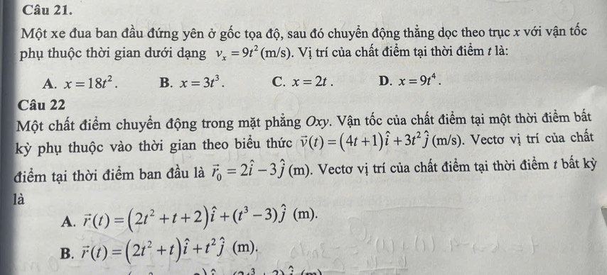 Một xe đua ban đầu đứng yên ở gốc tọa độ, sau đó chuyển động thẳng dọc theo trục x với vận tốc
phụ thuộc thời gian dưới dạng v_x=9t^2(m/s). Vị trí của chất điểm tại thời điểm / là:
A. x=18t^2. B. x=3t^3. C. x=2t. D. x=9t^4. 
Câu 22
Một chất điểm chuyển động trong mặt phẳng Oxy. Vận tốc của chất điểm tại một thời điểm bất
kỳ phụ thuộc vào thời gian theo biểu thức vector v(t)=(4t+1)hat i+3t^2hat j(m/s ). Vectơ vị trí của chất
điểm tại thời điểm ban đầu là vector r_0=2hat i-3hat j(m) m). Vectơ vị trí của chất điểm tại thời điểm t bất kỳ
là
A. vector r(t)=(2t^2+t+2)hat i+(t^3-3)hat j 1 (m).
B. vector r(t)=(2t^2+t)hat i+t^2hat j(m).