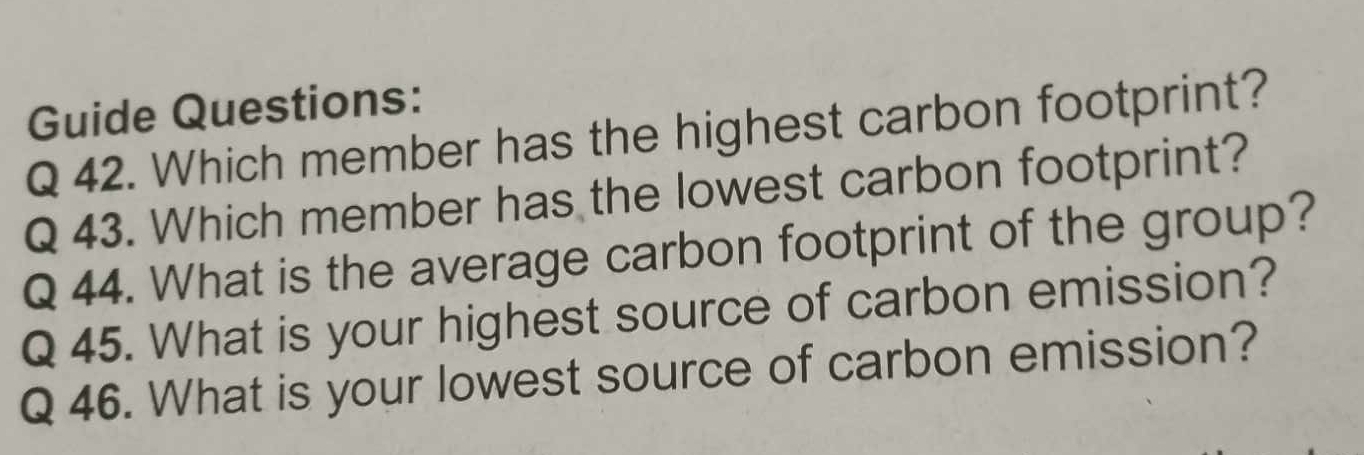 Guide Questions: 
Q 42. Which member has the highest carbon footprint? 
Q 43. Which member has the lowest carbon footprint? 
Q 44. What is the average carbon footprint of the group? 
Q 45. What is your highest source of carbon emission? 
Q 46. What is your lowest source of carbon emission?