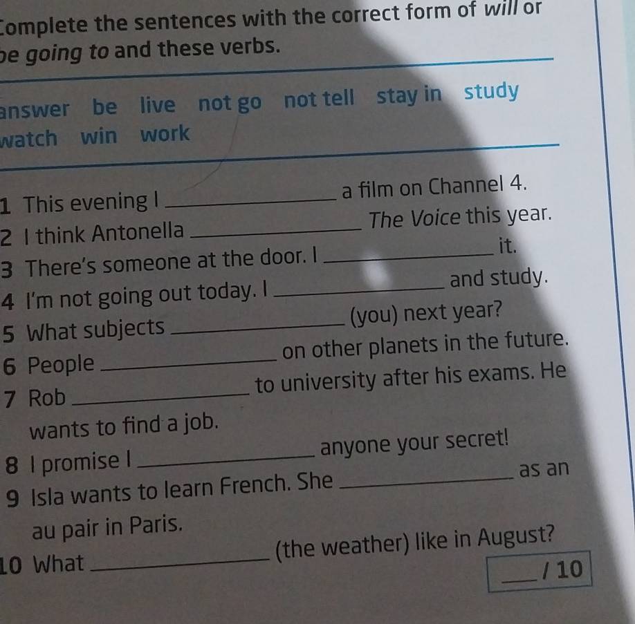 Complete the sentences with the correct form of will or 
be going to and these verbs. 
answer be live not go not tell stay in study 
_ 
watch win work 
1 This evening I _a film on Channel 4. 
2 1 think Antonella _The Voice this year. 
3 There's someone at the door. I_ 
it. 
4 I'm not going out today. I _and study. 
5 What subjects _(you) next year? 
6 People _on other planets in the future. 
7 Rob _to university after his exams. He 
wants to find a job. 
8 1 promise I _anyone your secret! 
9 Isla wants to learn French. She 
_as an 
au pair in Paris. 
10 What _(the weather) like in August? 
_/ 10