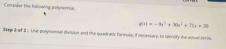 Consider the following polynomial.
q(x)=-9x^3+30x^2+71x+20
Step 2 of 2 : Use polynomial division and the quadratic formula, if necessary, to identify the actual zeros.