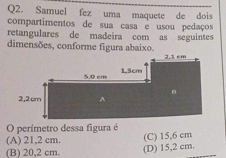 Samuel fez uma maquete de dois
compartimentos de sua casa e usou pedaços
retangulares de madeira com as seguintes
dimensões, conforme figura abaixo.
O perímetro dessa figura é
(A) 21,2 cm.
(C) 15,6 cm
(B) 20,2 cm.
(D) 15,2 cm.