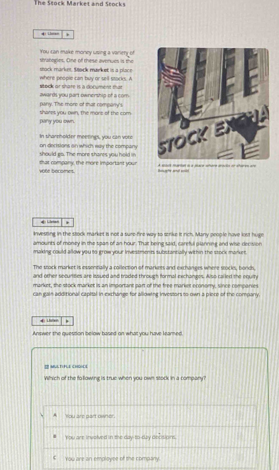 The Stock Market and Stocks
4 Listan
You can make money using a varlery of
strategies. One of these avenues is the
stock marker. Stock market is a place
where people can buy or sell stocks. A
stock or share is a document that
awards you part ownership of a com.
pany. The more of that company's
shares you own, the more of the com
pany you own.
In shareholder meetings, you can vote
on decisions on which way the company 
should go. The more shares you hold in
that company, the more important your A stock markst is a place where grocks or shares are
vote becomes. houghe and soid.
4Listen
Investing in the stock market is not a sure-fire way to strike it rich. Many people have lost huge
amounts of money in the span of an hour. That being said, careful planning and wise decision
making could allow you to grow your investments substantially within the stock market.
The stock market is essentially a collection of markets and exchanges where stocks, bonds,
and other securities are Issued and traded through formal exchanges. Also called the equity
market, the stock market is an important part of the free market economy, since companies
can gain additional capital in exchange for allowing investors to own a piece of the company.
4 Listen >
Answer the question below based on what you have learned.
! MULTIPLE CHOICE
Which of the following is true when you own stock in a company?
A You are part owner.
You are involved in the day-to-day decisions
€ You are an employee of the company.