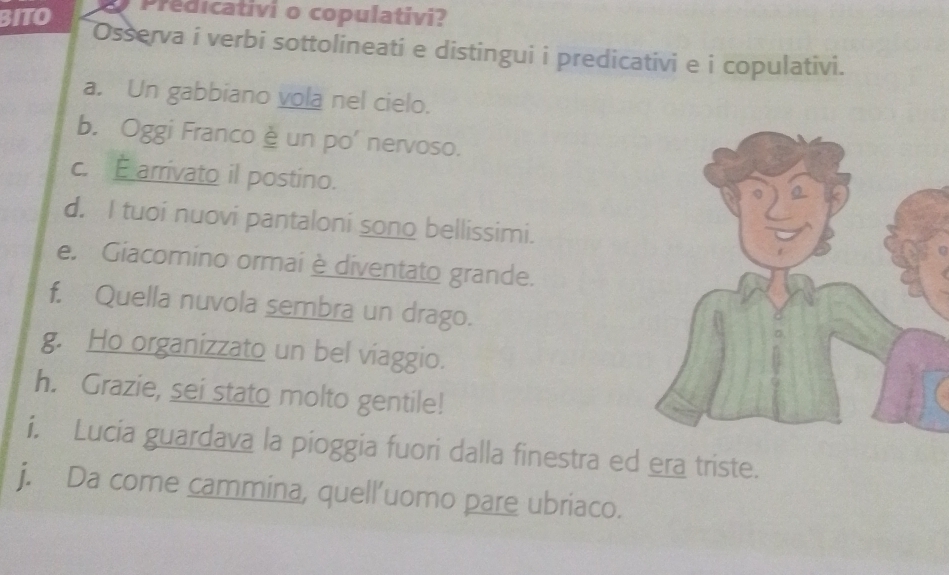 BITO Predicativi o copulativi? 
Osserva i verbi sottolineati e distingui i predicativi e i copulativi. 
a. Un gabbiano vola nel cielo. 
b. Oggi Franco è un po' nervoso. 
c. E arrivato il postino. 
d. I tuoi nuovi pantaloni sono bellissimi. 
e. Giacomino ormai è diventato grande. 
f. Quella nuvola sembra un drago. 
g. Ho organizzato un bel viaggio. 
h. Grazie, sei stato molto gentile! 
i. Lucia guardava la pioggia fuori dalla finestra ed era triste. 
j. Da come cammina, quell’uomo pare ubriaco.