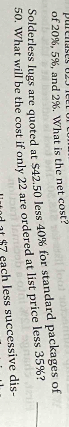 purenases 623 1 
of 20%, 5%, and 2%. What is the net cost? 
Solderless lugs are quoted at $42.50 less 40% for standard packages of
50. What will be the cost if only 22 are ordered at list price less 35%?_ 
n $ 7 each less successive dis-