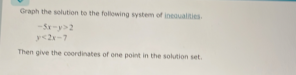 Graph the solution to the following system of inequalities.
-5x-y>2
y<2x-7</tex> 
Then give the coordinates of one point in the solution set.
