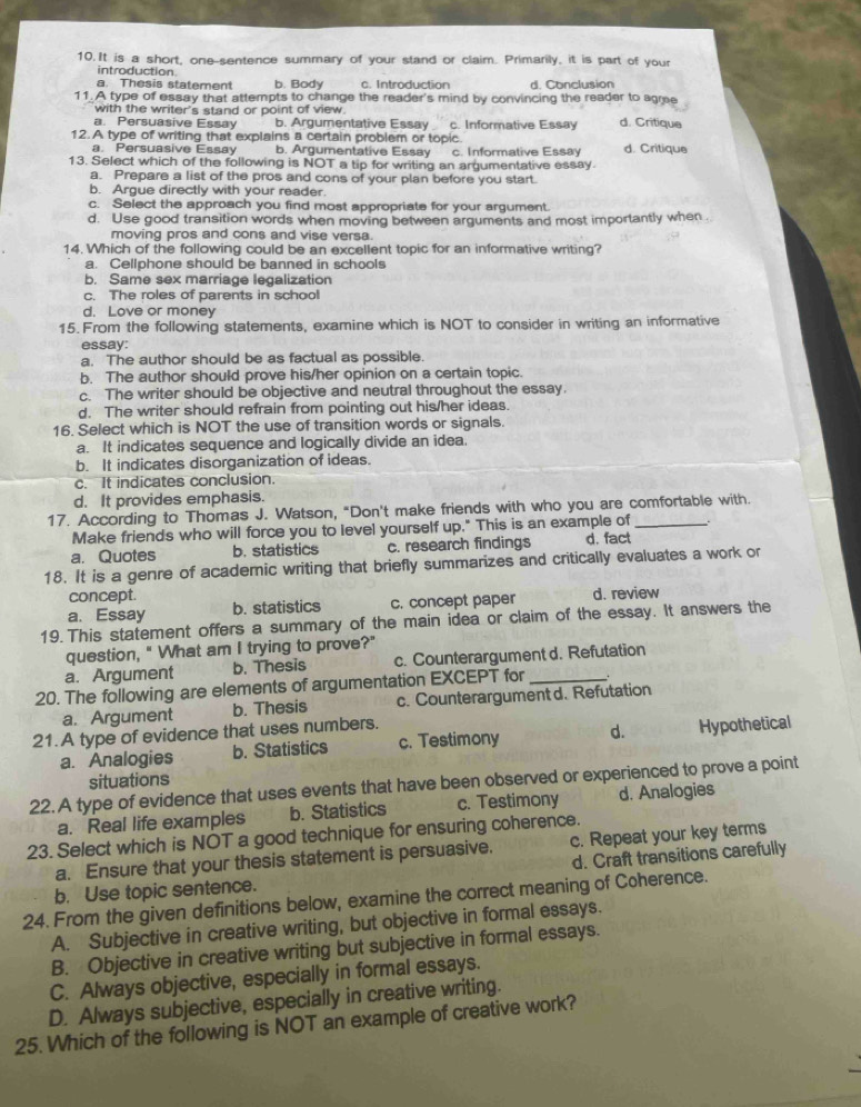 It is a short, one-sentence summary of your stand or claim. Primarily, it is part of your
introduction
a. Thesis statement b. Body c. Introduction d. Conclusion
11. A type of essay that attempts to change the reader's mind by convincing the reader to agree
with the writer's stand or point of view.
a. Persuasive Essay b. Argumentative Essay c. Informative Essay d. Critique
12. A type of writing that explains a certain problem or topic.
a. Persuasive Essay b. Argumentative Essay c. Informative Essay d. Critique
13. Select which of the following is NOT a tip for writing an argumentative essay
a. Prepare a list of the pros and cons of your plan before you start.
b. Argue directly with your reader.
c. Select the approach you find most appropriate for your argument.
d. Use good transition words when moving between arguments and most importantly when .
moving pros and cons and vise versa.
14. Which of the following could be an excellent topic for an informative writing?
a. Cellphone should be banned in schools
b. Same sex marriage legalization
c. The roles of parents in school
d. Love or money
15. From the following statements, examine which is NOT to consider in writing an informative
essay:
a. The author should be as factual as possible.
b. The author should prove his/her opinion on a certain topic.
c. The writer should be objective and neutral throughout the essay.
d. The writer should refrain from pointing out his/her ideas.
16. Select which is NOT the use of transition words or signals.
a. It indicates sequence and logically divide an idea.
b. It indicates disorganization of ideas.
c. It indicates conclusion.
d. It provides emphasis.
17. According to Thomas J. Watson, "Don't make friends with who you are comfortable with.
Make friends who will force you to level yourself up." This is an example of
a. Quotes b. statistics c. research findings d. fact
18. It is a genre of academic writing that briefly summarizes and critically evaluates a work or
concept.
a. Essay b. statistics c. concept paper d. review
19. This statement offers a summary of the main idea or claim of the essay. It answers the
question, " What am I trying to prove?"
a. Argument b. Thesis c. Counterargument d. Refutation
20. The following are elements of argumentation EXCEPT for_
a. Argument b. Thesis c. Counterargument d. Refutation
21. A type of evidence that uses numbers.
a. Analogies b. Statistics c. Testimony d. Hypothetical
situations
22. A type of evidence that uses events that have been observed or experienced to prove a point
a. Real life examples b. Statistics c. Testimony d. Analogies
23. Select which is NOT a good technique for ensuring coherence.
a. Ensure that your thesis statement is persuasive. c. Repeat your key terms
b. Use topic sentence. d. Craft transitions carefully
24. From the given definitions below, examine the correct meaning of Coherence.
A. Subjective in creative writing, but objective in formal essays.
B. Objective in creative writing but subjective in formal essays.
C. Always objective, especially in formal essays.
D. Always subjective, especially in creative writing.
25. Which of the following is NOT an example of creative work?
