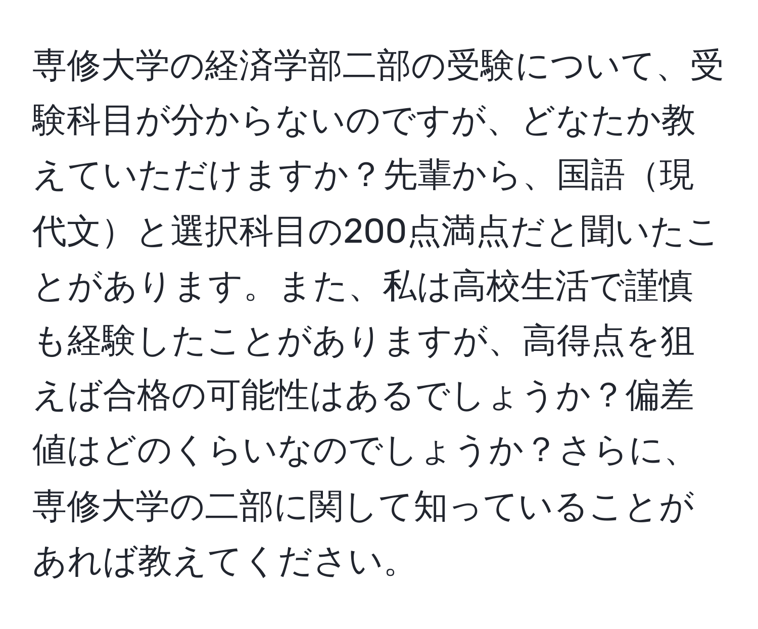 専修大学の経済学部二部の受験について、受験科目が分からないのですが、どなたか教えていただけますか？先輩から、国語現代文と選択科目の200点満点だと聞いたことがあります。また、私は高校生活で謹慎も経験したことがありますが、高得点を狙えば合格の可能性はあるでしょうか？偏差値はどのくらいなのでしょうか？さらに、専修大学の二部に関して知っていることがあれば教えてください。