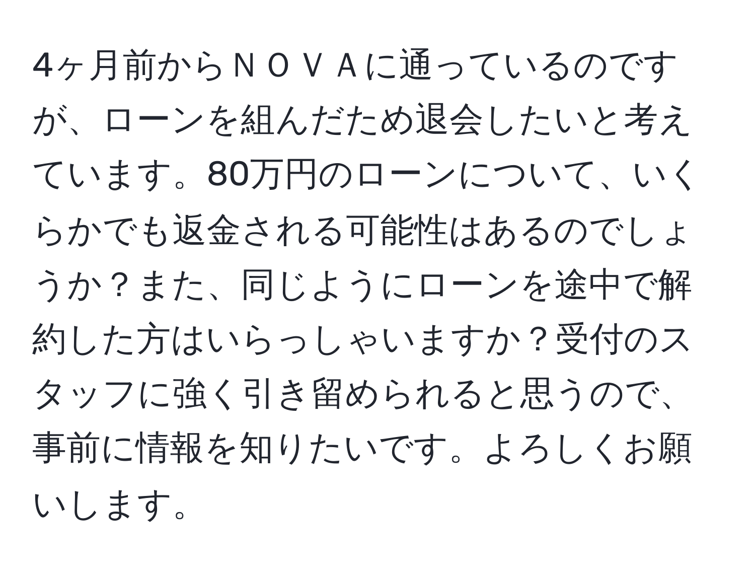 4ヶ月前からＮＯＶＡに通っているのですが、ローンを組んだため退会したいと考えています。80万円のローンについて、いくらかでも返金される可能性はあるのでしょうか？また、同じようにローンを途中で解約した方はいらっしゃいますか？受付のスタッフに強く引き留められると思うので、事前に情報を知りたいです。よろしくお願いします。