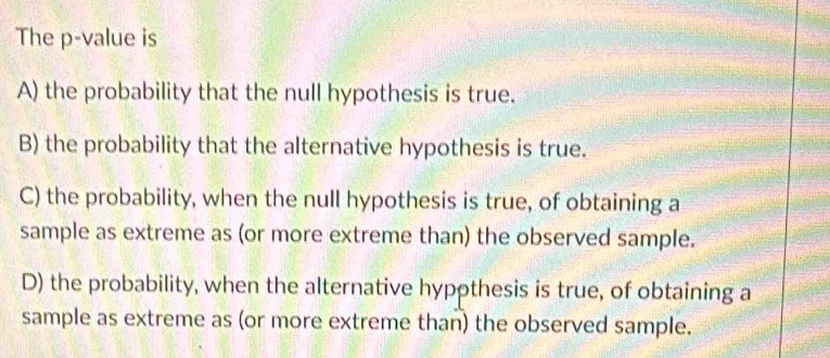 The p -value is
A) the probability that the null hypothesis is true.
B) the probability that the alternative hypothesis is true.
C) the probability, when the null hypothesis is true, of obtaining a
sample as extreme as (or more extreme than) the observed sample.
D) the probability, when the alternative hyppthesis is true, of obtaining a
sample as extreme as (or more extreme than) the observed sample.