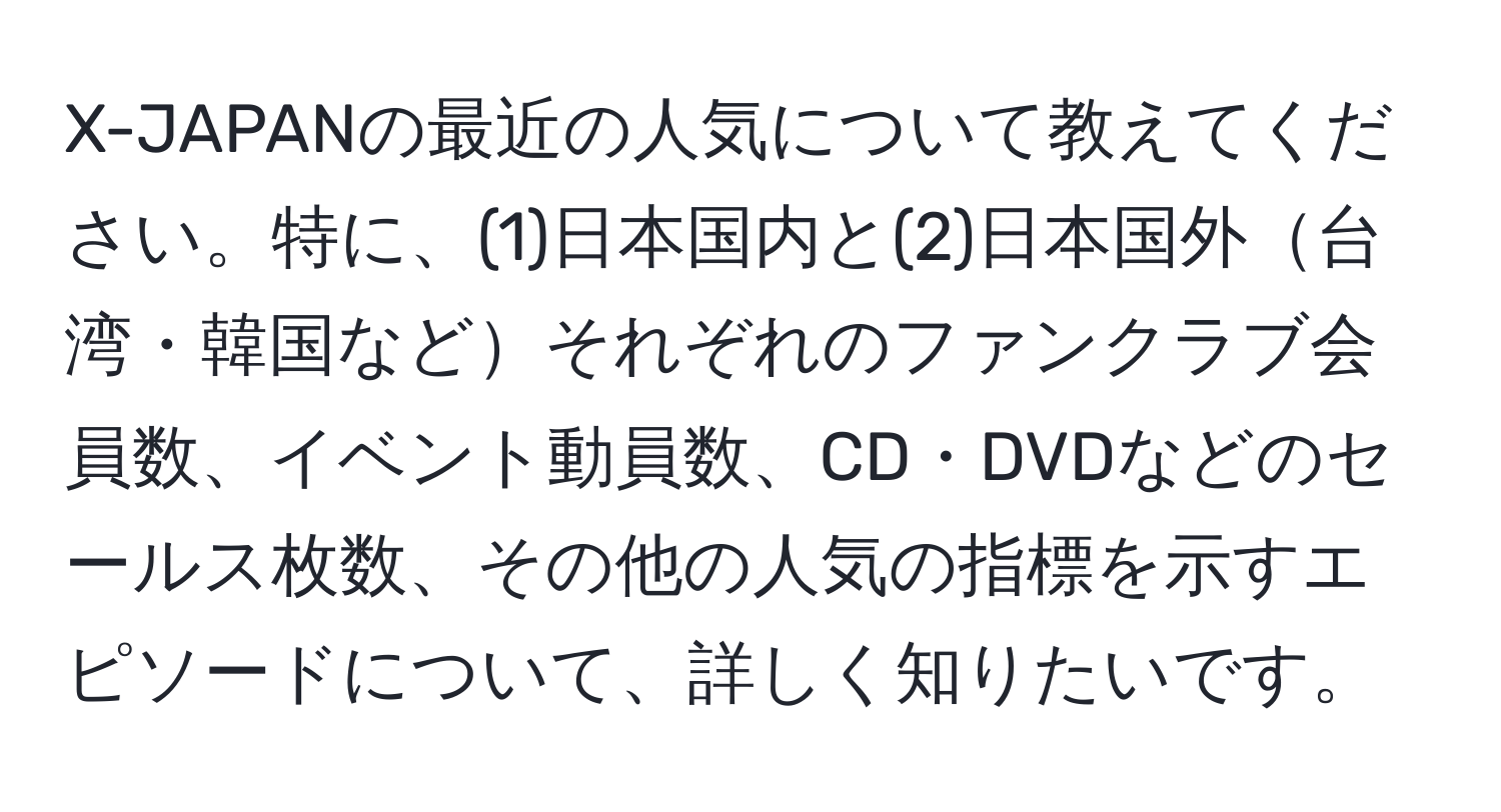 X-JAPANの最近の人気について教えてください。特に、(1)日本国内と(2)日本国外台湾・韓国などそれぞれのファンクラブ会員数、イベント動員数、CD・DVDなどのセールス枚数、その他の人気の指標を示すエピソードについて、詳しく知りたいです。