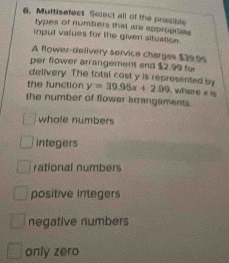 Multiselest Solect all of the posoble
types of numbers that are eppropriats
input values for the given situstion
A flower-delivery service charges $39.96
per flower arrangement and $2.99 fo
delivery. The total cost y is represented by
the function y=39.95x+2.09 , where x is
the number of flower arrangements.
whole numbers
integers
rational numbers
positive integers
negative numbers
only zero