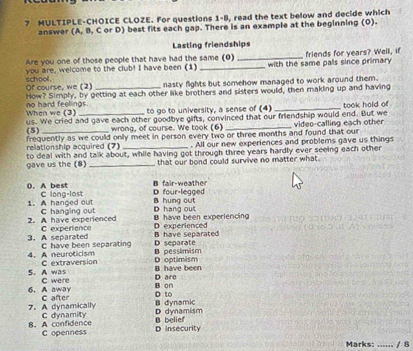 MULTIPLE-CHOICE CLOZE. For questions 1-8, read the text below and decide which
answer (A, B, C or D) best fits each gap. There is an example at the beginning (O).
Lasting friendships
Are you one of those people that have had the same (0) _friends for years? Well, if
you are, welcome to the club! I have been (1) _with the same pals since primary
school.
Of course, we (2) _nasty fights but somehow managed to work around them.
How? Simply, by getting at each other like brothers and sisters would, then making up and having
no hard feelings.
When we (3) to go to university, a sense of (4) _took hold of
us. We cried and gave each other goodbye gifts, convinced that our friendship would end. But we
(5) wrong, of course. We took (6) _video-calling each other
frequently as we could only meet in person every two or three months and found that our
relationship acquired (7) _. All our new experiences and problems gave us things
to deal with and talk about, while having got through three years hardly ever seeing each other
gave us the (8) _that our bond could survive no matter what,
0. A best B fair-weather
C long-lost D four-legged
1. A hanged out B hung out
C hanging out D hang out
2. A have experienced B have been experiencing
C experience D experienced
3. A separated B have separated
C have been separating D separate
4. A neuroticism B pessimism
C extraversion D optimism
B have been
5. A was D are
C were
B on
6. A away D to
C after
7. A dynamically B dynamic
C dynamity D dynamism
8. A confidence B belief
C openness D insecurity
Marks: _/ 8