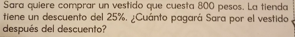 Sara quiere comprar un vestido que cuesta 800 pesos. La tienda 
tiene un descuento del 25%. ¿Cuánto pagará Sara por el vestido 
después del descuento?