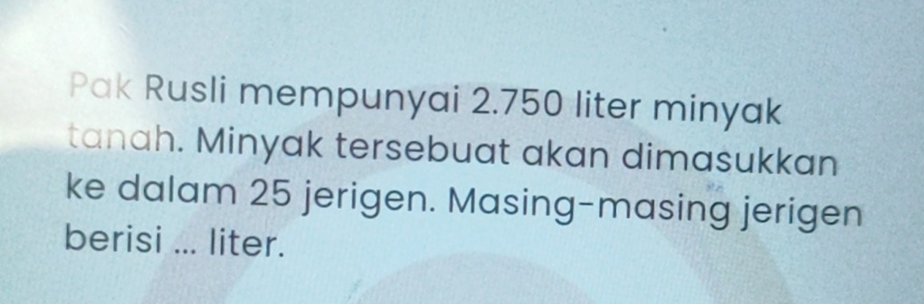 Pak Rusli mempunyai 2.750 liter minyak 
tanah. Minyak tersebuat akan dimasukkan 
ke dalam 25 jerigen. Masing-masing jerigen 
berisi ... liter.