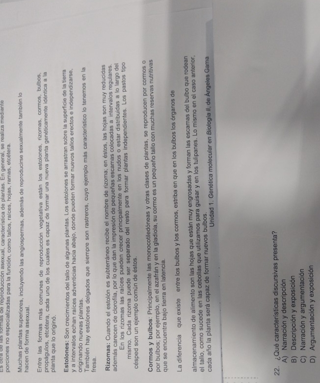 Es otra de las formas de reproducción asexual, característica de plantas. En general, se realiza mediante
porciones no especializadas para la función, como tallos, raíces, hojas, ramas, etcétera.
Muchas plantas superiores, incluyendo las angiospermas, además de reproducirse sexualmente también lo
hacen de forma asexual.
Entre las formas más comunes de reproducción vegetativa están los estolones, rizomas, cormos, bulbos,
propágulos, etcétera, cada uno de los cuales es capaz de formar una nueva planta genéticamente idéntica a la
planta que lo originó,
Estolones: Son crecimientos del tallo de algunas plantas. Los estolones se arrastran sobre la superficie de la tierra
y a intervalos echan raíces adventicias hacia abajo, donde pueden formar nuevos tallos erectos e independizarse,
originando nuevas plantas.
También hay estolones delgados que siempre son rastreros, cuyo ejemplo más característico lo tenemos en la
fresa.
Rizomas: Cuando el estolón es subterráneo recibe el nombre de rizoma; en éstos, las hojas son muy reducidas
además carecen de clorofila, por lo que dan la impresión de pequeñas escamas colocadas a intervalos regulares.
En los rizomas las raíces pueden crecer principalmente en los nudos o estar distribuidas a lo largo del
mismo. Cada rizoma puede ser separado del resto para formar plantas independientes. Los pastos tipo
césped son un ejemplo común de éstos.
Cormos y bulbos: Principalmente las monocotiledóneas y otras clases de plantas, se reproducen por cormos o
por bulbos; por ejemplo, en el azafrán y en la gladiola, su cormo es un pequeño tallo con muchas reservas nutritivas
que se encuentra bajo tierra en latencia.
La diferencia que existe entre los bulbos y los cormos, estriba en que en los bulbos los órganos de
almacenamiento de alimento son las hojas que están muy engrosadas y forman las escamas del bulbo que rodean
el tallo, como sucede en las cebollas que utilizamos para guisar y en los tulipanes. Lo mismo en el caso anterior,
cada año la planta será capaz de formar nuevos bulbos.
*  Unidad 1. Genética molecular en Biología II, de Ángeles Gama
22. ¿Qué características discursivas presenta?
A) Narración y descripción
B) Descripción y exposición
C) Narración y argumentación
D) Argumentación y exposición