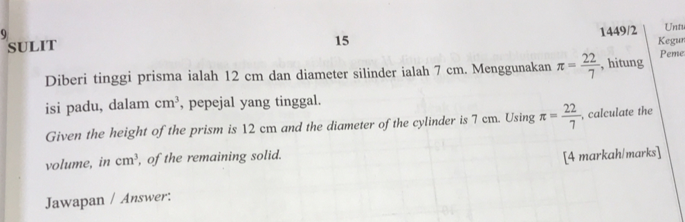 9 
1449/2 
15 Unt 
sULit Kegun 
Diberi tinggi prisma ialah 12 cm dan diameter silinder ialah 7 cm. Menggunakan π = 22/7  , hitung Peme 
isi padu, dalam cm^3 , pepejal yang tinggal. 
Given the height of the prism is 12 cm and the diameter of the cylinder is 7 cm. Using π = 22/7  , calculate the 
volume, in cm^3 , of the remaining solid. 
[4 markah/marks] 
Jawapan / Answer: