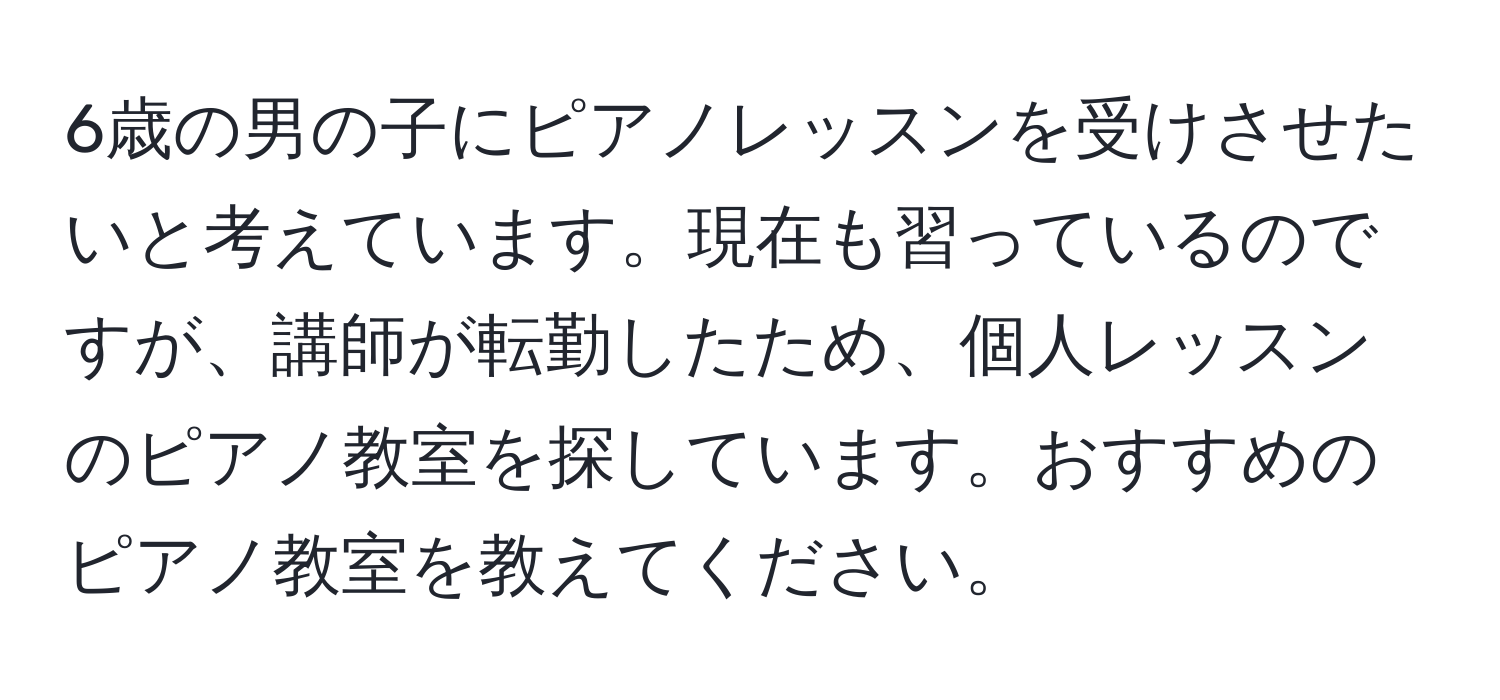 6歳の男の子にピアノレッスンを受けさせたいと考えています。現在も習っているのですが、講師が転勤したため、個人レッスンのピアノ教室を探しています。おすすめのピアノ教室を教えてください。