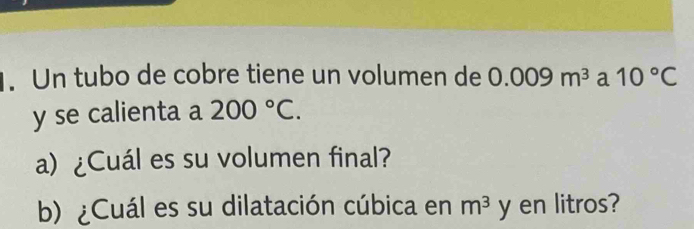 Un tubo de cobre tiene un volumen de 0.009m^3 a 10°C
y se calienta a 200°C. 
a) ¿Cuál es su volumen final? 
b) ¿Cuál es su dilatación cúbica en m^3 y en litros?