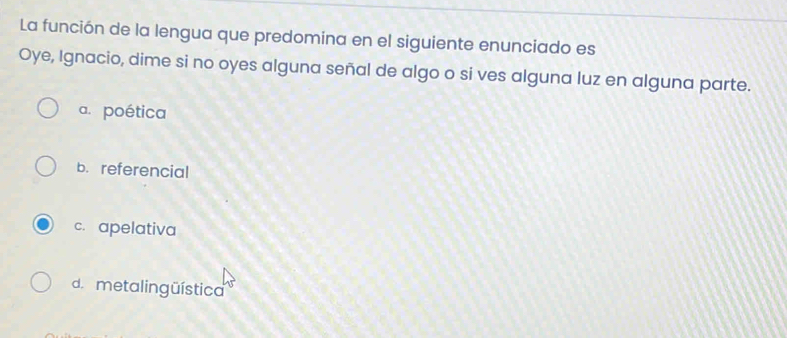 La función de la lengua que predomina en el siguiente enunciado es
Oye, Ignacio, dime si no oyes alguna señal de algo o si ves alguna luz en alguna parte.
a. poética
b. referencial
c. apelativa
d. metalingüística