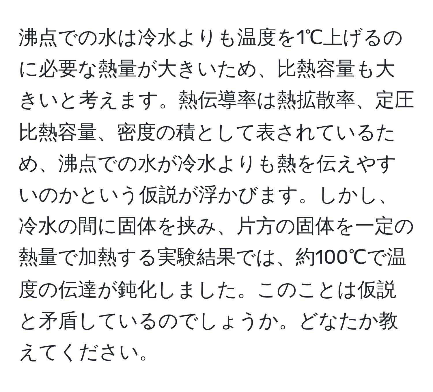 沸点での水は冷水よりも温度を1℃上げるのに必要な熱量が大きいため、比熱容量も大きいと考えます。熱伝導率は熱拡散率、定圧比熱容量、密度の積として表されているため、沸点での水が冷水よりも熱を伝えやすいのかという仮説が浮かびます。しかし、冷水の間に固体を挟み、片方の固体を一定の熱量で加熱する実験結果では、約100℃で温度の伝達が鈍化しました。このことは仮説と矛盾しているのでしょうか。どなたか教えてください。