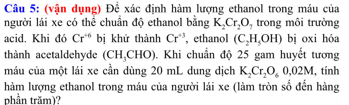 (vận dụng) Để xác định hàm lượng ethanol trong máu của 
người lái xe có thể chuần độ ethanol bằng K_2Cr_2O_7 trong môi trường 
acid. Khi đó Cr^(+6) bị khử thành Cr^(+3) , ethanol (C_2H_5OH) bị oxi hóa 
thành acetaldehyde (CH_3CHO). Khi chuẩn độ 25 gam huyết tương 
máu của một lái xe cần dùng 20 mL dung dịch K_2Cr_2O_60,02M , tính 
hàm lượng ethanol trong máu của người lái xe (làm tròn số đến hàng 
phần trăm)?