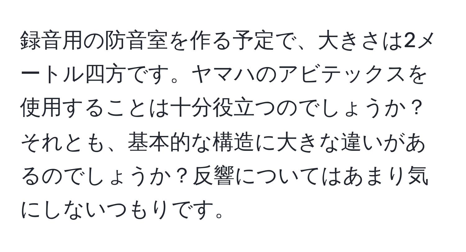 録音用の防音室を作る予定で、大きさは2メートル四方です。ヤマハのアビテックスを使用することは十分役立つのでしょうか？それとも、基本的な構造に大きな違いがあるのでしょうか？反響についてはあまり気にしないつもりです。