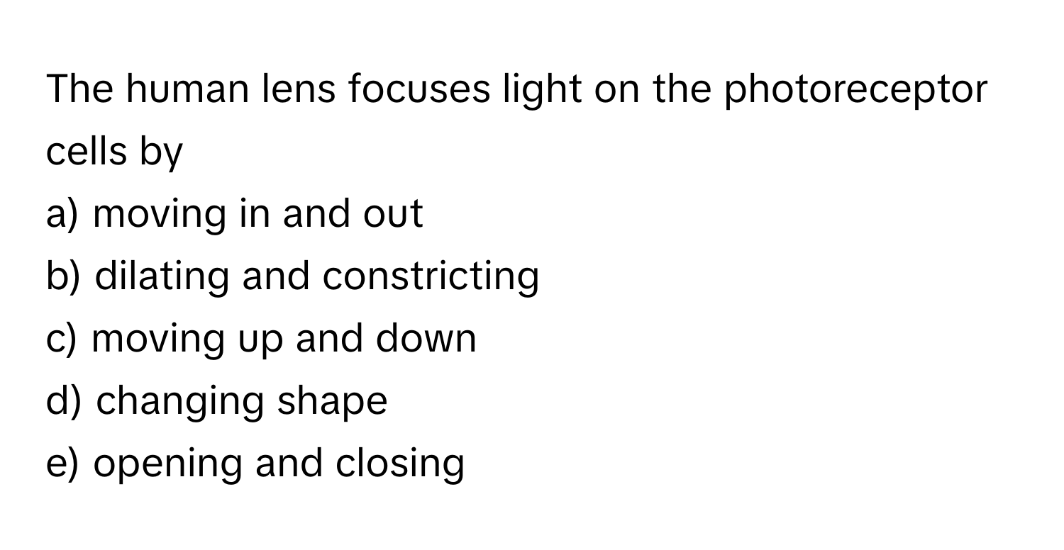 The human lens focuses light on the photoreceptor cells by 

a) moving in and out
b) dilating and constricting
c) moving up and down
d) changing shape
e) opening and closing