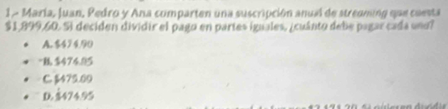 María, Juan, Pedro y Ana comparten una suscripción anual de streaming que cuesta
$1,899,60. Si deciden dividir el pago en partes iguales, ¿cuánto debe pagar cada uno?
A. $49 4.90
" $474.95
C. $479.09
D $474.95