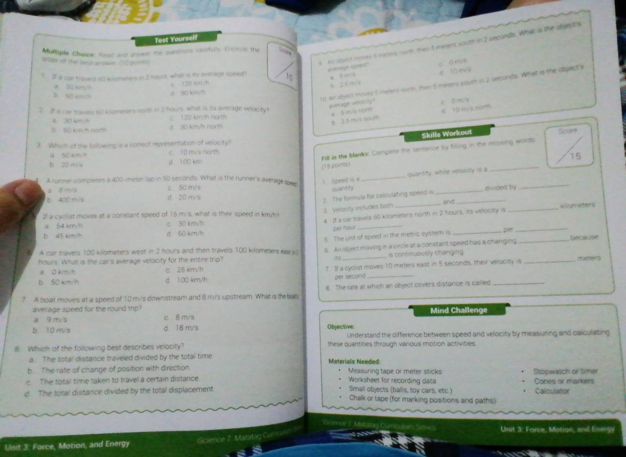 Test Yourself
Multiple Chaige: Read and answer the questons caorfully. Entrule the So0e
lotter ist the beat answer (10 points)
9. An obest moves 5 meters north then 5 meters south in 2 seconds. What is the objepts
average speed"
c O rrus
1. If a car travers 60 kilometers in 2 hours, what is its average speed? 10 a. 5 m/s
d. 1ǘ m/s
10. An object moves 5 meters north, then 5 meters south in 2 seconds. What is the object's
B 30 km/)
c 120 km/h
b 25mos
B. 60 ke /h
d 90 km/h
average velocity?
c 0 m/s
2 If a car travels 60 kilometers north in 2 hours, what is its average velocity? d. 10 m/s north
a. 5 m/a north
a 30 km/h c. 120 km/h north
b. 2.5 m/s south
b 60 km /h north d. 30 km/h north
Skills Workout Score
3. Which of the following is a correct representation of velocity?
Fill in the blanks: Complete the serterice by filling in the missing words
a 50 km/h c 10 m/s north
15
b 20 m/s d 100 km
(15 points)
quantity, while velocity is a
_
A runner completes a 400-meter lap in 50 seconds. What is the runner's average spe 1 Speed is a_
a 8 m/s c 50 m/s _divided tly
quantity
_
2 The formula for calculating speed is
b 400 m/s d 20 m/s and_
3. Velocity includes both
If a cyclist moves at a constant speed of 15 m/s, what is their speed in km/h __kilometers
_
4 If a car travels 60 kilometers north in 2 hours, its velocity is
a S4 km/h c 30 km/h
b 45 km/h d 60 km/h per hour per_
6 A car travels 100 kilometers west in 2 hours and then travels 100 kilometers easte 5 The unit of speed in the metric system is_
_because
6 An object moving in a circle at a constant speed has a changing
hours. What is the car's average velocity for the entire trip? 15_ is continuously changing 
7. If a cyclist moves 10 meters east in 5 seconds, their velocity is
a. 0 km/h c 25 km/h _meters
b 50 km/h d 100 km/h per second_
? A boat moves at a speed of 10 m/s downstream and 8 m/s upstream. What is th bo 8. The rate at which an object covers distance is called_
average speed for the round trip? Mind Challenge
a 9 m/s c. B m/s
b 1 0 m/s d 18 m/s Objective
Understand the difference between speed and velocity by measuring and calculating
8. Which of the following best describes velocity? these quantities through various motion activities
a. The total distance traveled divided by the total time Materials Needed:
b  The rate of change of position with direction Measuring tape or meter sticks Stopwatch or timer
c The total time taken to travel a certain distance. Worksheet for recording data Cones or markers
d. The total distance divided by the total displacement Small objects (balls, toy cars, etc ) Calculator
Chalk or tape (for marking positions and paths)
Unit 3: Force, Motion, and Energy
Science 7. Matatag Currcul'
Unit 3: Force, Motion, and Energy