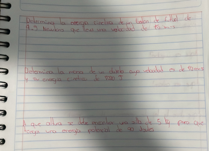 Delecming la orerga cinclica i un Calon de fullol de 
A. 3 Newkns ave llev voa vabocidad do to m. 
Determina la mose de un doleb aya velaidad es de tomes 
y iv energia cineticu de r0w0 J 
A are altra se die encontor wa alb ot 5 kg pro are 
tenga una energa potencial de go Joules