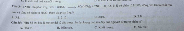 là chất oxi hoá và môi trường.
Câu 34: (NB) Cho phán ứng: 3Cu+8HNO_3to 3Cu(NO_3)_2+2NO+4H_2O. Ti lệ số phân tử HNO_3 đóng vai trò là chất oxi
hóa và tổng số phân tử HNO; tham gia phân ứng là
A. 3:8. B. 3:10. C. 2:10. D. 2:8. 
Câu 35: (NB) Số oxi hóa là một số đại số đặc trưng cho đại lượng nào sau đây của nguyên tử trong phân tử?
A. Hóa trị. B. Điện tích. C. Khối lượng. D. Số hiệu.