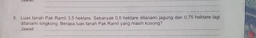 Luas tanah Pak Ramii 3, 5 hektare. Sebanyak 0,5 hektare ditanami jagung dan 0,75 hektare lagi 
Jawab : ditanami singkong. Berapa luas tanah Pak Ramli yang masih kosong? 
_