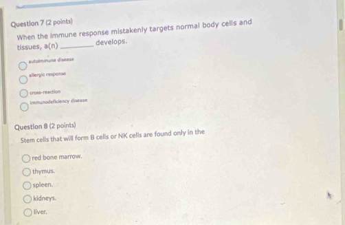 When the immune response mistakenly targets normal body cells and
tissues, n( n) _develops.
autolminune disease
allergic response
cross-reaction
immunodeficiency disease
Question 8 (2 points)
Stem cells that will form B cells or NK cells are found only in the
red bone marrow.
thymus.
spleen.
kidneys.
liver.