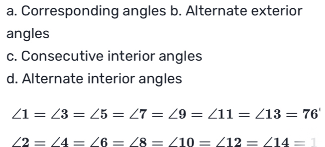 a. Corresponding angles b. Alternate exterior
angles
c. Consecutive interior angles
d. Alternate interior angles
∠ 1=∠ 3=∠ 5=∠ 7=∠ 9=∠ 11=∠ 13=76'
∠ 2=∠ 4=∠ 6=∠ 8=∠ 10=∠ 12=∠ 14=1