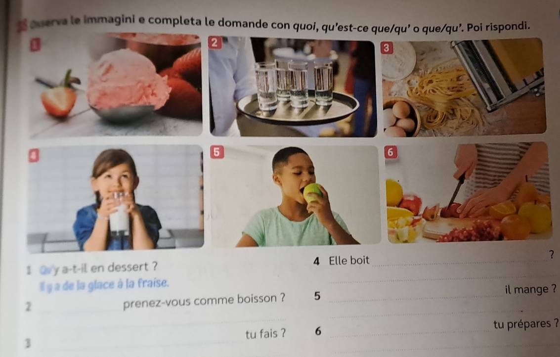 ouerva le immagini e completa le domande con quoi, qu'est-ce que/qu' o que/qu'. Poi rispondi. 
1 a y a-t-il en dessert ? 4 Elle boit _? 
Il y a de la glace à la fraise. 
_ 
_ 
_ 
_2 
_ 
prenez-vous comme boisson ? 5 _il mange ? 
_ 
tu fais ? 6 _tu prépares ? 
_3 
_ 
_