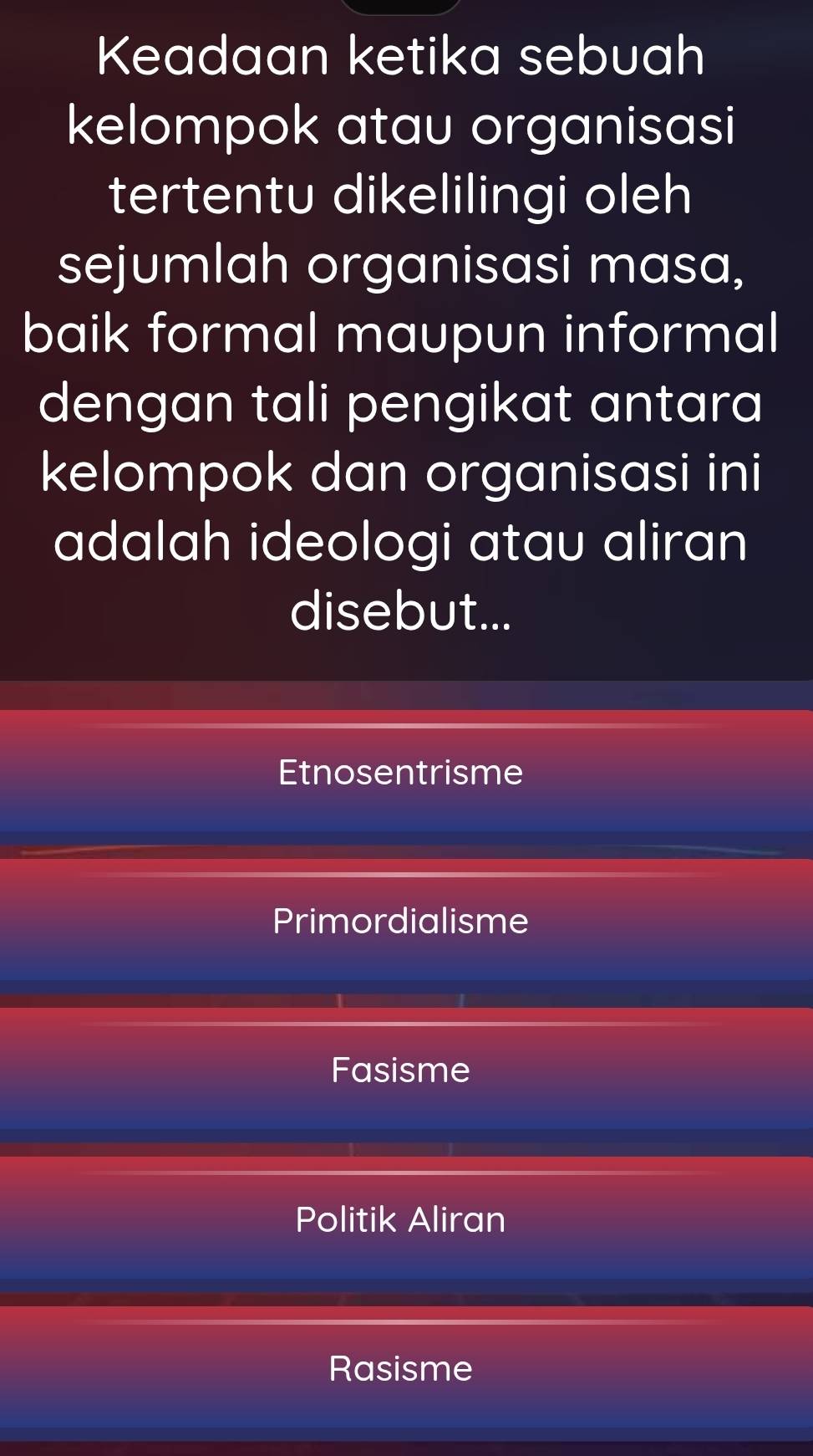 Keadaan ketika sebuah
kelompok atau organisasi
tertentu dikelilingi oleh
sejumlah organisasi masa,
baik formal maupun informal
dengan tali pengikat antara
kelompok dan organisasi ini
adalah ideologi atau aliran
disebut...
Etnosentrisme
Primordialisme
Fasisme
Politik Aliran
Rasisme