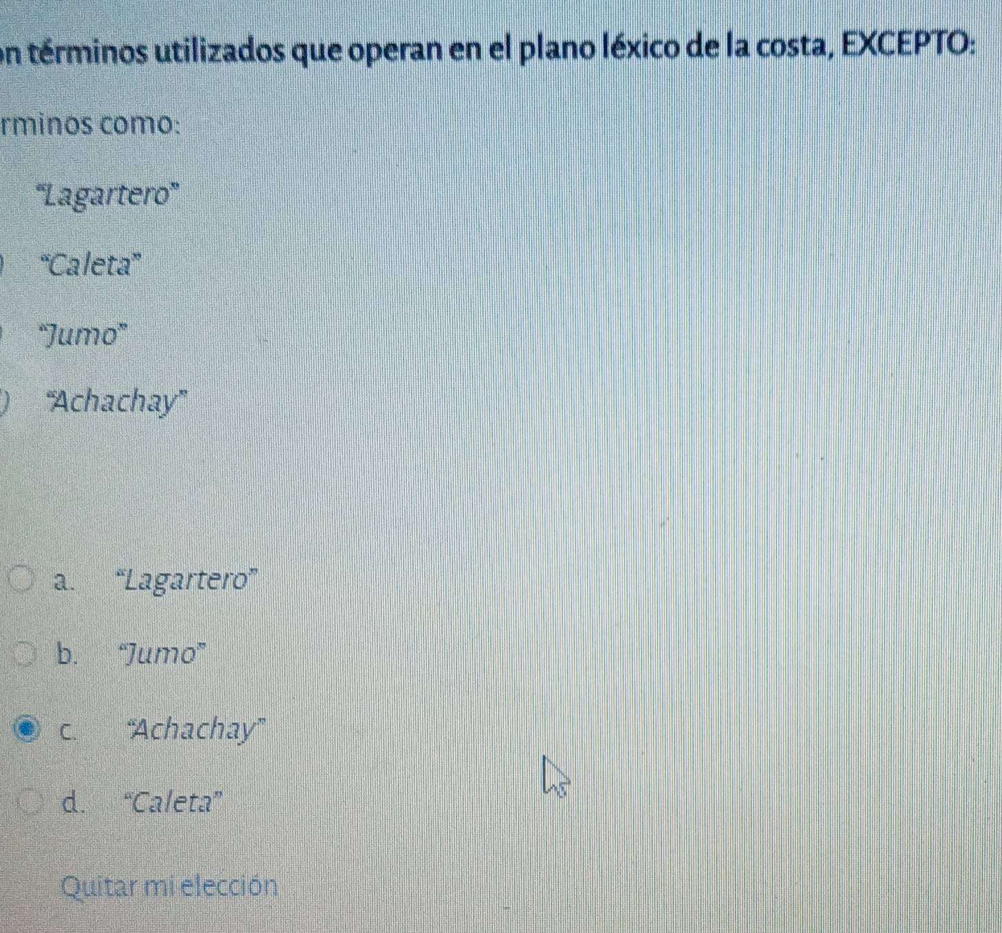 on términos utilizados que operan en el plano léxico de la costa, EXCEPTO:
rminos como:
'''Lagartero''
“Caleta”
'Jumo'
''Achachay''
a. “Lagartero”
b. “Jumo”
c. “'Achachay''
d. “Caleta”
Quitar mi elección