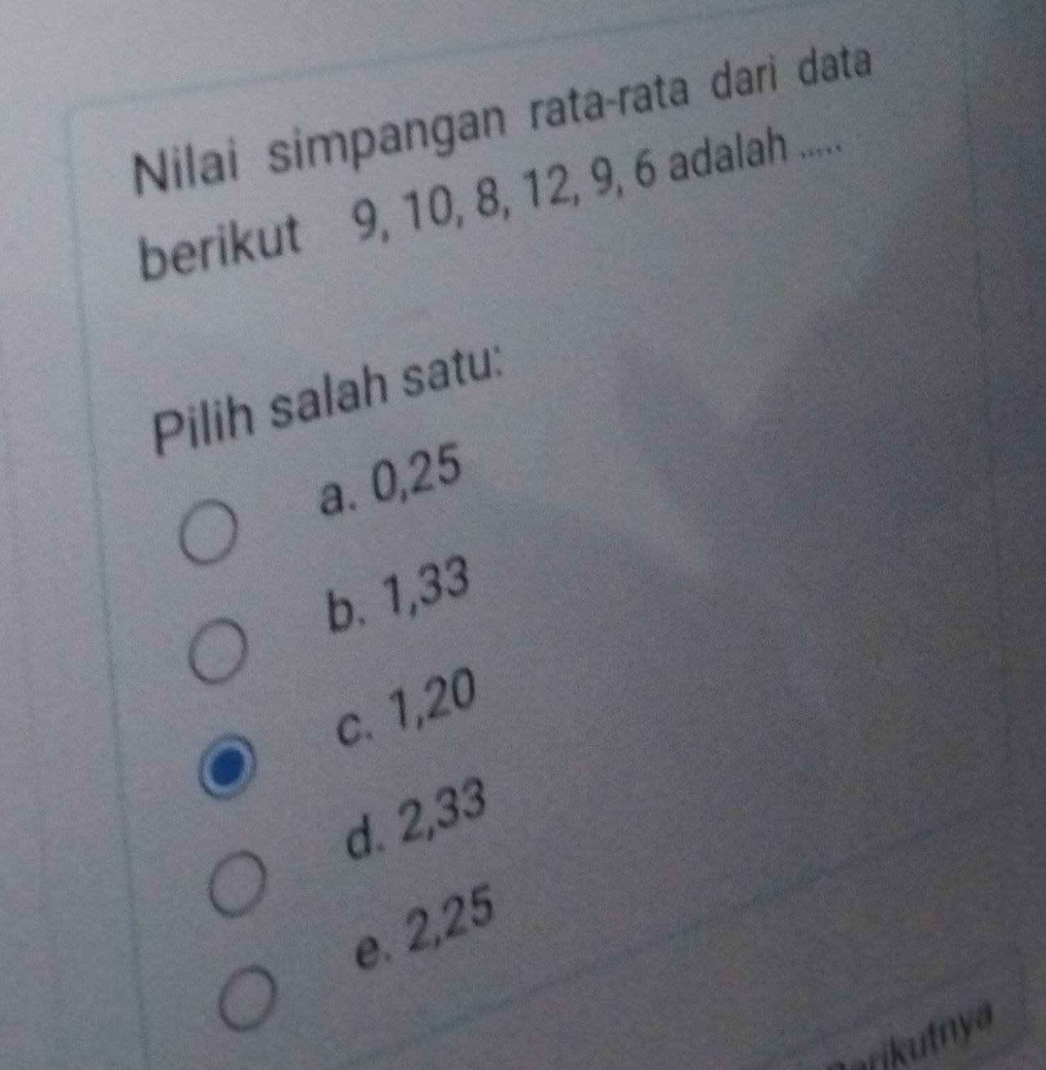 Nilai simpangan rata-rata dari data
berikut 9, 10, 8, 12, 9, 6 adalah .....
Pilih salah satu:
a. 0, 25
b. 1, 33
c. 1, 20
d. 2, 33
e. 2, 25
arikutnya