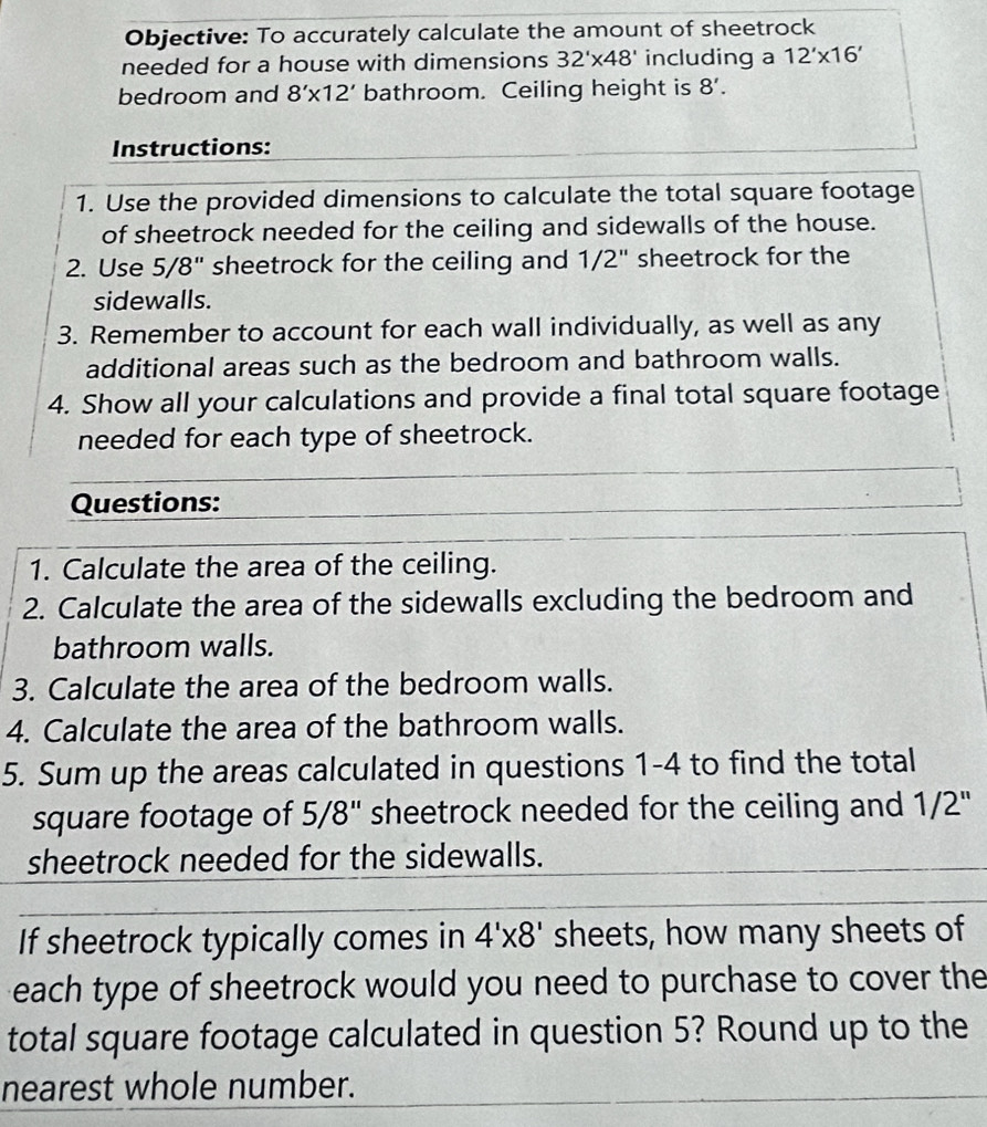 Objective: To accurately calculate the amount of sheetrock 
needed for a house with dimensions 32'* 48' including a 12'* 16'
bedroom and 8'* 12' bathroom. Ceiling height is 8'. 
Instructions: 
1. Use the provided dimensions to calculate the total square footage 
of sheetrock needed for the ceiling and sidewalls of the house. 
2. Use 5/8" sheetrock for the ceiling and 1/2" sheetrock for the 
sidewalls. 
3. Remember to account for each wall individually, as well as any 
additional areas such as the bedroom and bathroom walls. 
4. Show all your calculations and provide a final total square footage 
needed for each type of sheetrock. 
Questions: 
1. Calculate the area of the ceiling. 
2. Calculate the area of the sidewalls excluding the bedroom and 
bathroom walls. 
3. Calculate the area of the bedroom walls. 
4. Calculate the area of the bathroom walls. 
5. Sum up the areas calculated in questions 1-4 to find the total 
square footage of 5/8" sheetrock needed for the ceiling and 1/2''
sheetrock needed for the sidewalls. 
If sheetrock typically comes in 4'* 8' sheets, how many sheets of 
each type of sheetrock would you need to purchase to cover the 
total square footage calculated in question 5? Round up to the 
nearest whole number.